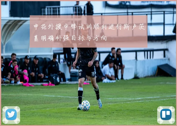 申花外援中锋试训顺利进行斯卢茨基明确补强目标与方向