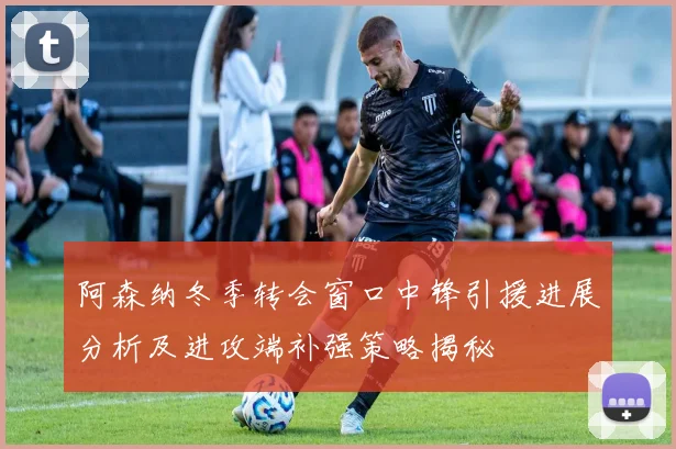 阿森纳冬季转会窗口中锋引援进展分析及进攻端补强策略揭秘