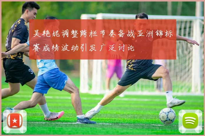 吴艳妮调整跨栏节奏备战亚洲锦标赛成绩波动引发广泛讨论