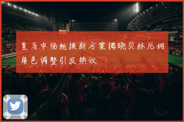 皇马中场轮换新方案揭晓贝林厄姆角色调整引发热议