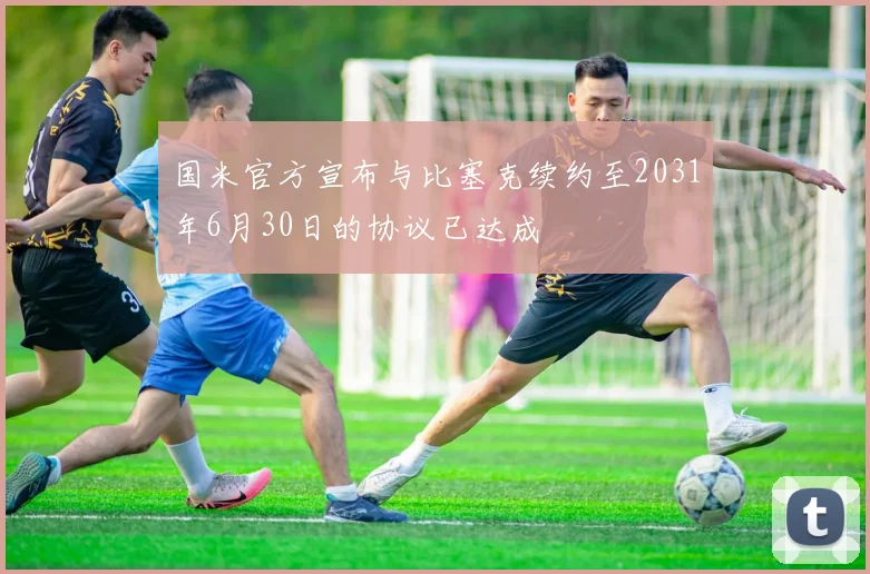 国米官方宣布与比塞克续约至2031年6月30日的协议已达成