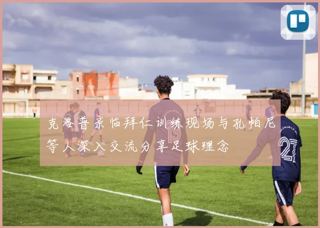 克洛普亲临拜仁训练现场与孔帕尼等人深入交流分享足球理念