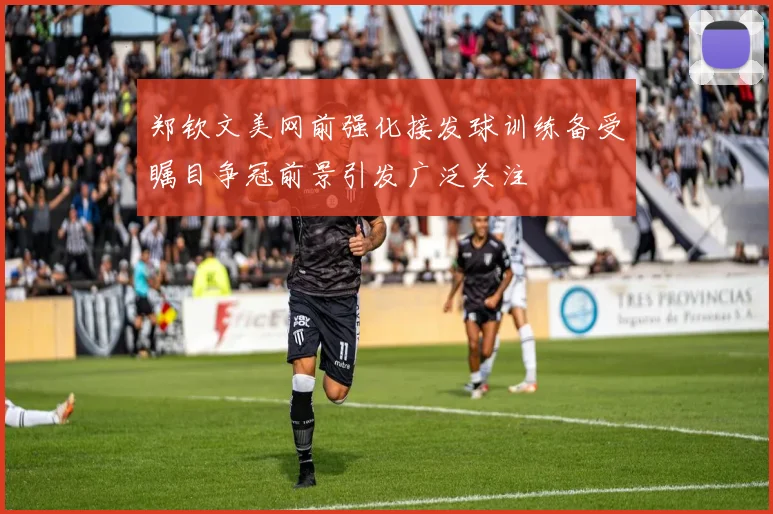 郑钦文美网前强化接发球训练备受瞩目争冠前景引发广泛关注