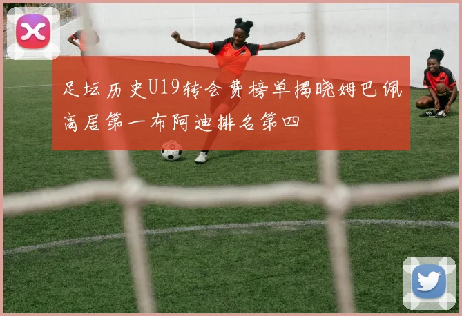 足坛历史U19转会费榜单揭晓姆巴佩高居第一布阿迪排名第四