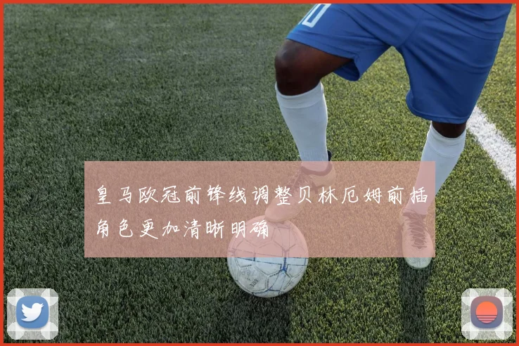 皇马欧冠前锋线调整贝林厄姆前插角色更加清晰明确