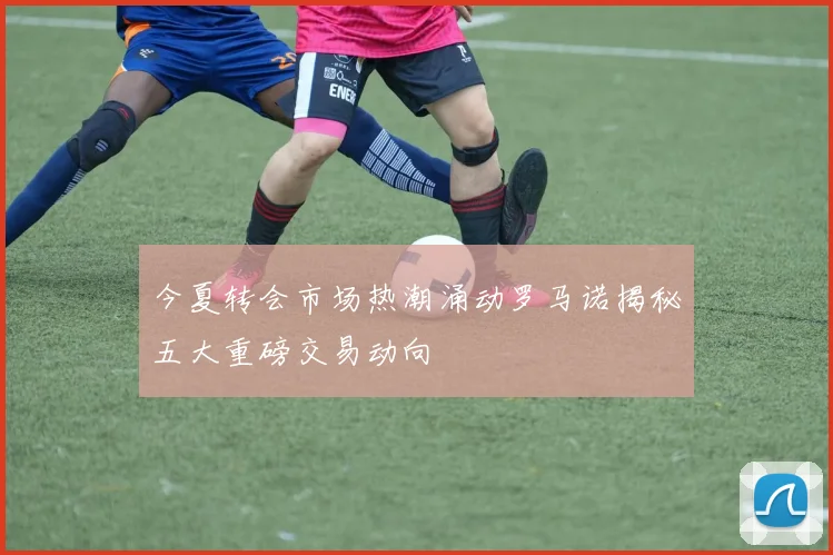 今夏转会市场热潮涌动罗马诺揭秘五大重磅交易动向