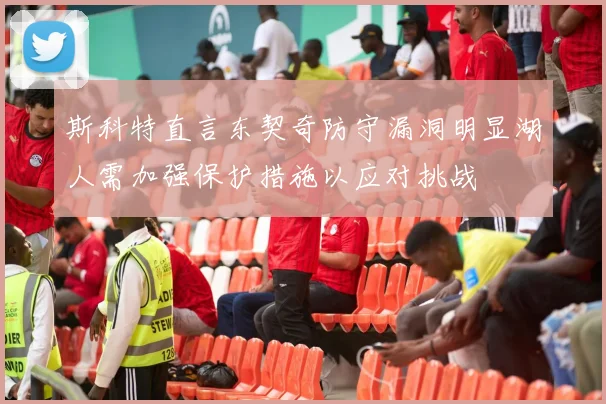 斯科特直言东契奇防守漏洞明显湖人需加强保护措施以应对挑战