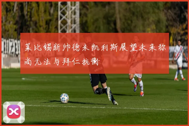 莱比锡新帅德米凯利斯展望未来称尚无法与拜仁抗衡