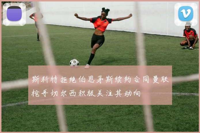 斯科特拒绝伯恩茅斯续约合同曼联枪手切尔西积极关注其动向