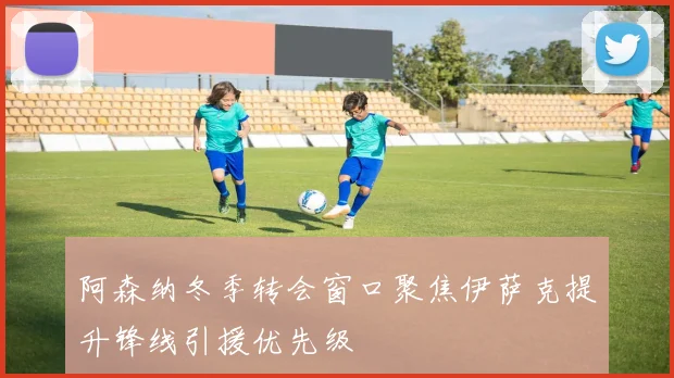 阿森纳冬季转会窗口聚焦伊萨克提升锋线引援优先级