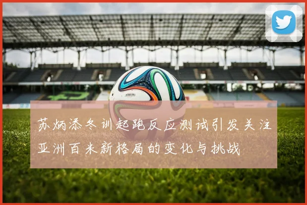 苏炳添冬训起跑反应测试引发关注亚洲百米新格局的变化与挑战