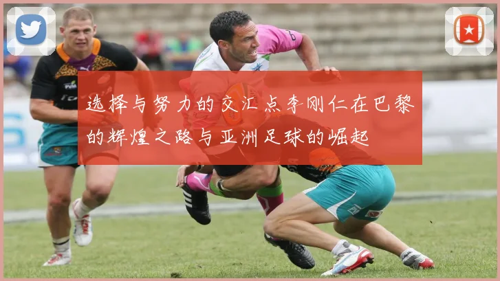 选择与努力的交汇点李刚仁在巴黎的辉煌之路与亚洲足球的崛起