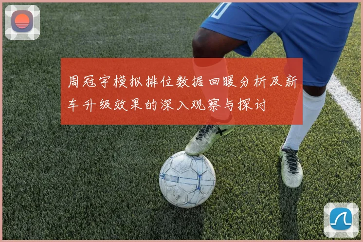 周冠宇模拟排位数据回暖分析及新车升级效果的深入观察与探讨